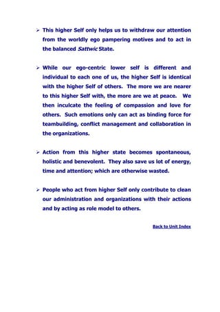 This higher Self only helps us to withdraw our attention
from the worldly ego pampering motives and to act in
the balanced Sattwic State.
While our ego-centric lower self is different and
individual to each one of us, the higher Self is identical
with the higher Self of others. The more we are nearer
to this higher Self with, the more are we at peace. We
then inculcate the feeling of compassion and love for
others. Such emotions only can act as binding force for
teambuilding, conflict management and collaboration in
the organizations.
Action from this higher state becomes spontaneous,
holistic and benevolent. They also save us lot of energy,
time and attention; which are otherwise wasted.
People who act from higher Self only contribute to clean
our administration and organizations with their actions
and by acting as role model to others.
Back to Unit Index
 