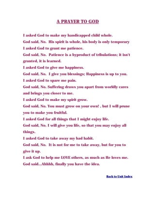 A PRAYER TO GOD
I asked God to make my handicapped child whole.
God said, No. His spirit is whole, his body is only temporary
I asked God to grant me patience.
God said, No. Patience is a byproduct of tribulations; it isn't
granted, it is learned.
I asked God to give me happiness.
God said, No. I give you blessings; Happiness is up to you.
I asked God to spare me pain.
God said, No. Suffering draws you apart from worldly cares
and brings you closer to me.
I asked God to make my spirit grow.
God said, No. You must grow on your own! , but I will prune
you to make you fruitful.
I asked God for all things that I might enjoy life.
God said, No. I will give you life, so that you may enjoy all
things.
I asked God to take away my bad habit.
God said, No. It is not for me to take away, but for you to
give it up.
I ask God to help me LOVE others, as much as He loves me.
God said...Ahhhh, finally you have the idea.
Back to Unit Index
 