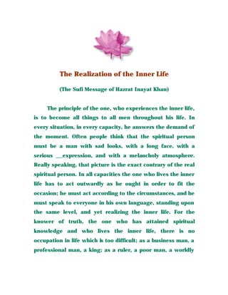 The Realization of the Inner Life
(The Sufi Message of Hazrat Inayat Khan)
The principle of the one, who experiences the inner life,
is to become all things to all men throughout his life. In
every situation, in every capacity, he answers the demand of
the moment. Often people think that the spiritual person
must be a man with sad looks, with a long face, with a
serious __expression, and with a melancholy atmosphere.
Really speaking, that picture is the exact contrary of the real
spiritual person. In all capacities the one who lives the inner
life has to act outwardly as he ought in order to fit the
occasion; he must act according to the circumstances, and he
must speak to everyone in his own language, standing upon
the same level, and yet realizing the inner life. For the
knower of truth, the one who has attained spiritual
knowledge and who lives the inner life, there is no
occupation in life which is too difficult; as a business man, a
professional man, a king; as a ruler, a poor man, a worldly
 