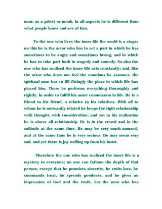 man; as a priest or monk, in all aspects he is different from
what people know and see of him.
To the one who lives the inner life the world is a stage;
on this he is the actor who has to act a part in which he has
sometimes to be angry and sometimes loving, and in which
he has to take part both in tragedy and comedy. So also the
one who has realized the inner life acts constantly; and, like
the actor who does not feel the emotions he assumes, the
spiritual man has to fill fittingly the place in which life has
placed him. There he performs everything thoroughly and
rightly, in order to fulfill his outer commission in life. He is a
friend to his friend, a relative to his relatives. With all to
whom he is outwardly related he keeps the right relationship
with thought, with consideration; and yet in his realization
he is above all relationship. He is in the crowd and in the
solitude at the same time. He may be very much amused,
and at the same time he is very serious. He may seem very
sad, and yet there is joy welling up from his heart.
Therefore the one who has realized the inner life is a
mystery to everyone; no one can fathom the depth of that
person, except that he promises sincerity, he emits love, he
commands trust, he spreads goodness, and he gives an
impression of God and the truth. For the man who has
 