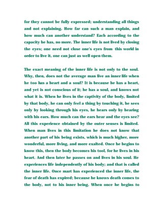 for they cannot be fully expressed; understanding all things
and not explaining. How far can such a man explain, and
how much can another understand? Each according to the
capacity he has, no more. The inner life is not lived by closing
the eyes; one need not close one's eyes from this world in
order to live it, one can just as well open them.
The exact meaning of the inner life is not only to the soul.
Why, then, does not the average man live an inner life when
he too has a heart and a soul? It is because he has a heart,
and yet is not conscious of it; he has a soul, and knows not
what it is. When he lives in the captivity of the body, limited
by that body, he can only feel a thing by touching it, he sees
only by looking through his eyes, he hears only by hearing
with his ears. How much can the ears hear and the eyes see?
All this experience obtained by the outer senses is limited.
When man lives in this limitation he does not know that
another part of his being exists, which is much higher, more
wonderful, more living, and more exalted. Once he begins to
know this, then the body becomes his tool, for he lives in his
heart. And then later he passes on and lives in his soul. He
experiences life independently of his body; and that is called
the inner life. Once mart has experienced the inner life, the
fear of death has expired; because he knows death comes to
the body, not to his inner being. When once he begins to
 