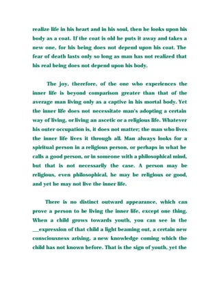 realize life in his heart and in his soul, then he looks upon his
body as a coat. If the coat is old he puts it away and takes a
new one, for his being does not depend upon his coat. The
fear of death lasts only so long as man has not realized that
his real being does not depend upon his body.
The joy, therefore, of the one who experiences the
inner life is beyond comparison greater than that of the
average man living only as a captive in his mortal body. Yet
the inner life does not necessitate man's adopting a certain
way of living, or living an ascetic or a religious life. Whatever
his outer occupation is, it does not matter; the man who lives
the inner life lives it through all. Man always looks for a
spiritual person in a religious person, or perhaps in what he
calls a good person, or in someone with a philosophical mind,
but that is not necessarily the case. A person may be
religious, even philosophical, he may be religious or good,
and yet he may not live the inner life.
There is no distinct outward appearance, which can
prove a person to be living the inner life, except one thing.
When a child grows towards youth, you can see in the
__expression of that child a light beaming out, a certain new
consciousness arising, a new knowledge coming which the
child has not known before. That is the sign of youth, yet the
 