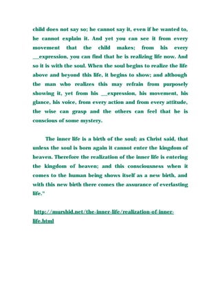 child does not say so; he cannot say it, even if he wanted to,
he cannot explain it. And yet you can see it from every
movement that the child makes; from his every
__expression, you can find that he is realizing life now. And
so it is with the soul. When the soul begins to realize the life
above and beyond this life, it begins to show; and although
the man who realizes this may refrain from purposely
showing it, yet from his __expression, his movement, his
glance, his voice, from every action and from every attitude,
the wise can grasp and the others can feel that he is
conscious of some mystery.
The inner life is a birth of the soul; as Christ said, that
unless the soul is born again it cannot enter the kingdom of
heaven. Therefore the realization of the inner life is entering
the kingdom of heaven; and this consciousness when it
comes to the human being shows itself as a new birth, and
with this new birth there comes the assurance of everlasting
life."
http://murshid.net/the-inner-life/realization-of-inner-
life.html
 