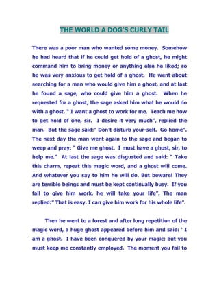THE WORLD A DOG’S CURLY TAIL
There was a poor man who wanted some money. Somehow
he had heard that if he could get hold of a ghost, he might
command him to bring money or anything else he liked; so
he was very anxious to get hold of a ghost. He went about
searching for a man who would give him a ghost, and at last
he found a sage, who could give him a ghost. When he
requested for a ghost, the sage asked him what he would do
with a ghost. “ I want a ghost to work for me. Teach me how
to get hold of one, sir. I desire it very much”, replied the
man. But the sage said:” Don’t disturb your-self. Go home”.
The next day the man went again to the sage and began to
weep and pray: “ Give me ghost. I must have a ghost, sir, to
help me.” At last the sage was disgusted and said: “ Take
this charm, repeat this magic word, and a ghost will come.
And whatever you say to him he will do. But beware! They
are terrible beings and must be kept continually busy. If you
fail to give him work, he will take your life”. The man
replied:” That is easy. I can give him work for his whole life”.
Then he went to a forest and after long repetition of the
magic word, a huge ghost appeared before him and said: ‘ I
am a ghost. I have been conquered by your magic; but you
must keep me constantly employed. The moment you fail to
 