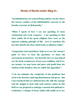 Words of Martin Luther King Jr.:
“An individual has not started living until he can rise above
the narrow confines of his individualistic concerns to the
broader concerns of all humanity.”
“When I speak of love I am not speaking of some
sentimental and weak response. I am speaking of that
force which all of the great religions have seen as the
supreme unifying principle of life. Love is somehow the
key that unlocks the door which leads to ultimate reality.”
“Compassion and nonviolence help us to see the enemy’s
point of view, to hear his questions, to know his
assessment of ourselves. For from his view we may indeed
see the basic weaknesses of our own condition, and if we
are mature, we may learn and grow and profit from the
wisdom of the brothers who are called 'the opposition'.”
“I do not minimize the complexity of the problems that
need to be faced in achieving disarmament and peace. But
I am convinced that we shall not have the will, the courage
and the insight to deal with such matters unless in this
field we are prepared to undergo a mental and spiritual re-
evaluation, a change of focus which will enable us to see
 