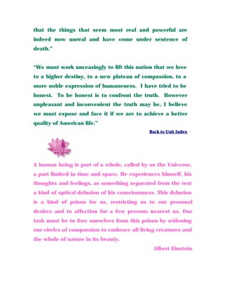 that the things that seem most real and powerful are
indeed now unreal and have come under sentence of
death.”
“We must work unceasingly to lift this nation that we love
to a higher destiny, to a new plateau of compassion, to a
more noble expression of humaneness. I have tried to be
honest. To be honest is to confront the truth. However
unpleasant and inconvenient the truth may be, I believe
we must expose and face it if we are to achieve a better
quality of American life.”
Back to Unit Index
A human being is part of a whole, called by us the Universe,
a part limited in time and space. He experiences himself, his
thoughts and feelings, as something separated from the rest
a kind of optical delusion of his consciousness. This delusion
is a kind of prison for us, restricting us to our personal
desires and to affection for a few persons nearest us. Our
task must be to free ourselves from this prison by widening
our circles of compassion to embrace all living creatures and
the whole of nature in its beauty.
Albert Einstein
 