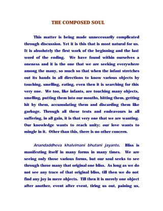 THE COMPOSED SOUL
This matter is being made unnecessarily complicated
through discussion. Yet it is this that is most natural for us.
It is absolutely the first work of the beginning and the last
word of the ending. We have found within ourselves a
oneness and it is the one that we are seeking everywhere
among the many, so much so that when the infant stretches
out its hands in all directions to know various objects by
touching, smelling, eating, even then it is searching for this
very one. We too, like infants, are touching many objects,
smelling, putting them into our mouths, hitting them, getting
hit by them, accumulating them and discarding them like
garbage. Through all these tests and endeavours in all
suffering, in all gain, it is that very one that we are wanting.
Our knowledge wants to reach unity; our love wants to
mingle in it. Other than this, there is no other concern.
Anandaddheva khalvimani bhutani jayante. Bliss is
manifesting itself in many forms in many times. We are
seeing only those various forms, but our soul seeks to see
through those many that original one bliss. As long as we do
not see any trace of that original bliss, till then we do not
find any joy in mere objects. Till then it is merely one object
after another, event after event, tiring us out, paining us,
 