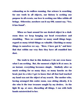 exhausting us in endless roaming. Our science is searching
for one truth in all objects, our history is seeking one
purpose in all events, our love is seeking one bliss within all
beings. Otherwise, nowhere can it say OM, cannot say, “Yes,
it has found”.
When we hunt around for our desired object in a dark
room then we keep banging our head everywhere and
stumbling. Then we consider so many small things large,
regard so many trivial things as valuable. Clutching so many
things to ourselves we say, “Here, I have got it,” and later
find that within our very fists they have all crumbled into
dust.
The truth is that in this darkness I do not even know
what I am seeking. But, the moment a light is lit at once, in
an instant, everything becomes simple. Similarly after so
much seeking for so many days, so many knocks on the
head, just in a trice I get to know that all that had touched
my hand was not the object of my search. The mother who,
having arranged this entire room, was sitting silently, it is
she who is the true treasure sought by my desires. As the
light lit up, at once, discarding all things, I ran with both
hands outstretched to her.
 