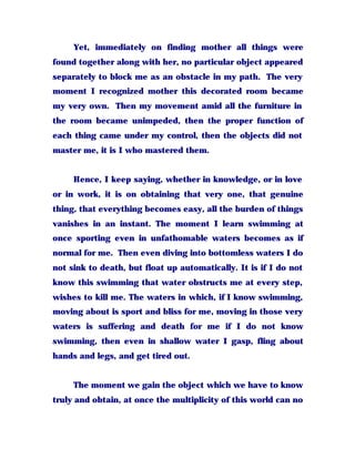 Yet, immediately on finding mother all things were
found together along with her, no particular object appeared
separately to block me as an obstacle in my path. The very
moment I recognized mother this decorated room became
my very own. Then my movement amid all the furniture in
the room became unimpeded, then the proper function of
each thing came under my control, then the objects did not
master me, it is I who mastered them.
Hence, I keep saying, whether in knowledge, or in love
or in work, it is on obtaining that very one, that genuine
thing, that everything becomes easy, all the burden of things
vanishes in an instant. The moment I learn swimming at
once sporting even in unfathomable waters becomes as if
normal for me. Then even diving into bottomless waters I do
not sink to death, but float up automatically. It is if I do not
know this swimming that water obstructs me at every step,
wishes to kill me. The waters in which, if I know swimming,
moving about is sport and bliss for me, moving in those very
waters is suffering and death for me if I do not know
swimming, then even in shallow water I gasp, fling about
hands and legs, and get tired out.
The moment we gain the object which we have to know
truly and obtain, at once the multiplicity of this world can no
 