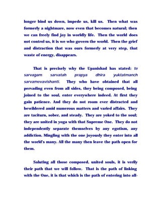 longer bind us down, impede us, kill us. Then what was
formerly a nightmare, now even that becomes natural; then
we can freely find joy in worldly life. Then the world does
not control us, it is we who govern the world. Then the grief
and distraction that was ours formerly at very step, that
waste of energy, disappears.
That is precisely why the Upanishad has stated: te
sarvagam sarvatah prapya dhira yuktatmanch
sarvamevavishanti. They who have obtained that all
pervading even from all sides, they being composed, being
joined to the soul, enter everywhere indeed. At first they
gain patience. And they do not roam ever distracted and
bewildered amid numerous matters and varied affairs. They
are taciturn, sober, and steady. They are yoked to the soul;
they are united in yoga with that Supreme One. They do not
independently separate themselves by any egotism, any
addiction. Mingling with the one joyously they enter into all
the world’s many. All the many then leave the path open for
them.
Saluting all those composed, united souls, it is verily
their path that we will follow. That is the path of linking
with the One, it is that which is the path of entering into all-
 