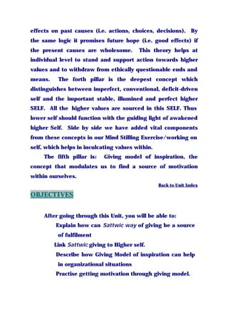 effects on past causes (i.e. actions, choices, decisions). By
the same logic it promises future hope (i.e. good effects) if
the present causes are wholesome. This theory helps at
individual level to stand and support action towards higher
values and to withdraw from ethically questionable ends and
means. The forth pillar is the deepest concept which
distinguishes between imperfect, conventional, deficit-driven
self and the important stable, illumined and perfect higher
SELF. All the higher values are sourced in this SELF. Thus
lower self should function with the guiding light of awakened
higher Self. Side by side we have added vital components
from these concepts in our Mind Stilling Exercise/working on
self, which helps in inculcating values within.
The fifth pillar is: Giving model of inspiration, the
concept that modulates us to find a source of motivation
within ourselves.
Back to Unit Index
OBJECTIVES
After going through this Unit, you will be able to:
Explain how can Sattwic way of giving be a source
of fulfilment
Link Sattwic giving to Higher self.
Describe how Giving Model of inspiration can help
in organizational situations
Practise getting motivation through giving model.
 