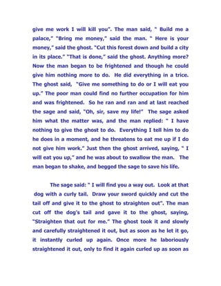 give me work I will kill you”. The man said, “ Build me a
palace,” “Bring me money,” said the man. “ Here is your
money,” said the ghost. “Cut this forest down and build a city
in its place.” “That is done,” said the ghost. Anything more?
Now the man began to be frightened and though he could
give him nothing more to do. He did everything in a trice.
The ghost said, “Give me something to do or I will eat you
up.” The poor man could find no further occupation for him
and was frightened. So he ran and ran and at last reached
the sage and said, “Oh, sir, save my life!” The sage asked
him what the matter was, and the man replied: “ I have
nothing to give the ghost to do. Everything I tell him to do
he does in a moment, and he threatens to eat me up if I do
not give him work.” Just then the ghost arrived, saying, “ I
will eat you up,” and he was about to swallow the man. The
man began to shake, and begged the sage to save his life.
The sage said: “ I will find you a way out. Look at that
dog with a curly tail. Draw your sword quickly and cut the
tail off and give it to the ghost to straighten out”. The man
cut off the dog’s tail and gave it to the ghost, saying,
“Straighten that out for me.” The ghost took it and slowly
and carefully straightened it out, but as soon as he let it go,
it instantly curled up again. Once more he laboriously
straightened it out, only to find it again curled up as soon as
 