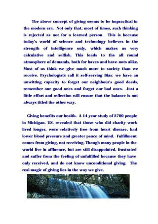 The above concept of giving seems to be impractical in
the modern era. Not only that, most of times, such thinking
is rejected as not for a learned person. This is because
today’s world of science and technology believes in the
strength of intelligence only, which makes us very
calculative and selfish. This leads to the all round
atmosphere of demands, both for haves and have-nots alike.
Most of us think we give much more to society than we
receive. Psychologists call it self-serving Bias: we have an
unwitting capacity to forget our neighbour’s good deeds,
remember our good ones and forget our bad ones. Just a
little effort and reflection will ensure that the balance is not
always titled the other way.
Giving benefits our health. A 14 year study of 2700 people
in Michigan, US, revealed that those who did charity work
lived longer, were relatively free from heart disease, had
lower blood pressure and greater peace of mind. Fulfillment
comes from giving, not receiving. Though many people in the
world live in affluence, but are still disappointed, frustrated
and suffer from the feeling of unfulfilled because they have
only received, and do not know unconditional giving. The
real magic of giving lies in the way we give.
 
