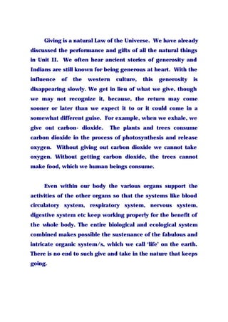 Giving is a natural Law of the Universe. We have already
discussed the performance and gifts of all the natural things
in Unit II. We often hear ancient stories of generosity and
Indians are still known for being generous at heart. With the
influence of the western culture, this generosity is
disappearing slowly. We get in lieu of what we give, though
we may not recognize it, because, the return may come
sooner or later than we expect it to or it could come in a
somewhat different guise. For example, when we exhale, we
give out carbon- dioxide. The plants and trees consume
carbon dioxide in the process of photosynthesis and release
oxygen. Without giving out carbon dioxide we cannot take
oxygen. Without getting carbon dioxide, the trees cannot
make food, which we human beings consume.
Even within our body the various organs support the
activities of the other organs so that the systems like blood
circulatory system, respiratory system, nervous system,
digestive system etc keep working properly for the benefit of
the whole body. The entire biological and ecological system
combined makes possible the sustenance of the fabulous and
intricate organic system/s, which we call ‘life’ on the earth.
There is no end to such give and take in the nature that keeps
going.
 