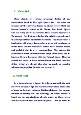 1. Deva Hrin:
Deva stands for various presiding deities of our
multifarious faculties like sight speech etc. Our owes are
towards all the universal forces or divine forces which are
beyond human’s control as Air, Water, Sun, Earth, Space.
Can we repay our debts towards these natural resources?
We cannot. Our History tells that the primitive people used
to worship all these invaluable resources. This basic value, if
inculcated, will always keep a check on us not to misuse or
waste these natural resources; which have become scarce
and polluted due to over consumption. The prayer, the
surrender to these universal forces helps value them; and to
lead our lives in harmony with the Natural Laws. Thus we
should feel owed to these natural forces and learn that like
divine giving we should also give as much as possible
without any prejudice for who the receiver is.
2. Rishi Hrin
As a human being is borne, he is bestowed with the vast
reservoir of knowledge and wisdom stored since thousands
of years by the great thinkers, Rishis and Gurus. Our present
wisdom of leading life and knowing the world around is
based on the contributions already made by these seers.
Man has evolved from sub-human specie. Thus he needs to
 