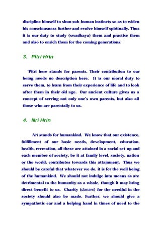 discipline himself to shun sub-human instincts so as to widen
his consciousness further and evolve himself spiritually. Thus
it is our duty to study (swadhaya) them and practise them
and also to enrich them for the coming generations.
3. Pitri Hrin
‘Pitri here stands for parents. Their contribution to our
being needs no description here. It is our moral duty to
serve them, to learn from their experience of life and to look
after them in their old age. Our ancient culture gives us a
concept of serving not only one’s own parents, but also all
those who are parentally to us.
4. Nri Hrin
Nri stands for humankind. We know that our existence,
fulfillment of our basic needs, development, education,
health, recreation, all these are attained in a social set-up and
each member of society, be it at family level, society, nation
or the world, contributes towards this attainment. Thus we
should be careful that whatever we do, it is for the well being
of the humankind. We should not indulge into means as are
detrimental to the humanity as a whole, though it may bring
direct benefit to us. Charity (danam) for the needful in the
society should also be made. Further, we should give a
sympathetic ear and a helping hand in times of need to the
 