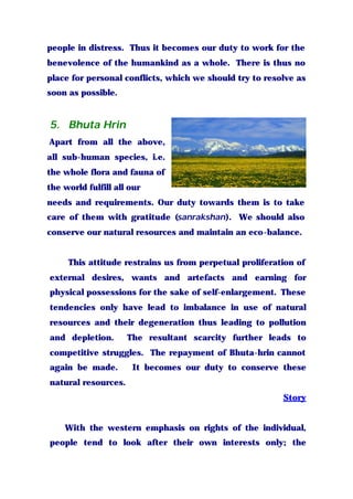 people in distress. Thus it becomes our duty to work for the
benevolence of the humankind as a whole. There is thus no
place for personal conflicts, which we should try to resolve as
soon as possible.
5. Bhuta Hrin
Apart from all the above,
all sub-human species, i.e.
the whole flora and fauna of
the world fulfill all our
needs and requirements. Our duty towards them is to take
care of them with gratitude (sanrakshan). We should also
conserve our natural resources and maintain an eco-balance.
This attitude restrains us from perpetual proliferation of
external desires, wants and artefacts and earning for
physical possessions for the sake of self-enlargement. These
tendencies only have lead to imbalance in use of natural
resources and their degeneration thus leading to pollution
and depletion. The resultant scarcity further leads to
competitive struggles. The repayment of Bhuta-hrin cannot
again be made. It becomes our duty to conserve these
natural resources.
Story
With the western emphasis on rights of the individual,
people tend to look after their own interests only; the
 