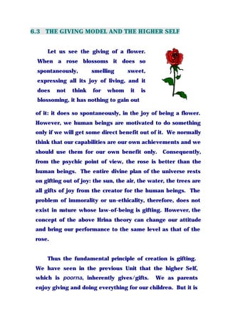 6.3 THE GIVING MODEL AND THE HIGHER SELF
Let us see the giving of a flower.
When a rose blossoms it does so
spontaneously, smelling sweet,
expressing all its joy of living, and it
does not think for whom it is
blossoming, it has nothing to gain out
of it: it does so spontaneously, in the joy of being a flower.
However, we human beings are motivated to do something
only if we will get some direct benefit out of it. We normally
think that our capabilities are our own achievements and we
should use them for our own benefit only. Consequently,
from the psychic point of view, the rose is better than the
human beings. The entire divine plan of the universe rests
on gifting out of joy: the sun, the air, the water, the trees are
all gifts of joy from the creator for the human beings. The
problem of immorality or un-ethicality, therefore, does not
exist in nature whose law-of-being is gifting. However, the
concept of the above Hrina theory can change our attitude
and bring our performance to the same level as that of the
rose.
Thus the fundamental principle of creation is gifting.
We have seen in the previous Unit that the higher Self,
which is poorna, inherently gives/gifts. We as parents
enjoy giving and doing everything for our children. But it is
 