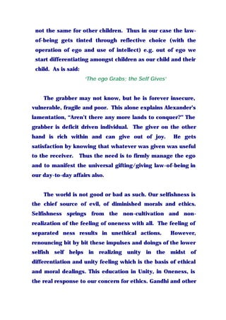 not the same for other children. Thus in our case the law-
of-being gets tinted through reflective choice (with the
operation of ego and use of intellect) e.g. out of ego we
start differentiating amongst children as our child and their
child. As is said:
‘The ego Grabs; the Self Gives’
The grabber may not know, but he is forever insecure,
vulnerable, fragile and poor. This alone explains Alexander’s
lamentation, “Aren’t there any more lands to conquer?” The
grabber is deficit driven individual. The giver on the other
hand is rich within and can give out of joy. He gets
satisfaction by knowing that whatever was given was useful
to the receiver. Thus the need is to firmly manage the ego
and to manifest the universal gifting/giving law-of-being in
our day-to-day affairs also.
The world is not good or bad as such. Our selfishness is
the chief source of evil, of diminished morals and ethics.
Selfishness springs from the non-cultivation and non-
realization of the feeling of oneness with all. The feeling of
separated ness results in unethical actions. However,
renouncing bit by bit these impulses and doings of the lower
selfish self helps in realizing unity in the midst of
differentiation and unity feeling which is the basis of ethical
and moral dealings. This education in Unity, in Oneness, is
the real response to our concern for ethics. Gandhi and other
 
