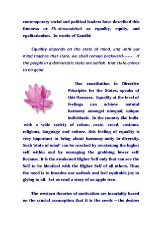 contemporary social and political leaders have described this
Oneness or Ek-atmanubhuti as equality, equity, and
egalitarianism. In words of Gandhi:
Equality depends on the state of mind, and until our
mind reaches that state, we shall remain backward------. If
the people in a democratic state are selfish, that state comes
to no good.
Our constitution in Directive
Principles for the States, speaks of
this Oneness. Equality at the level of
feelings can achieve natural
harmony amongst unequal, unique
individuals. In the country like India
with a wide variety of colour, caste, creed, customs,
religions, language and culture, this feeling of equality is
very important to bring about harmony-unity in diversity.
Such ‘state of mind’ can be reached by awakening the higher
self within and by managing the grabbing lower self.
Because, it is the awakened Higher Self only that can see the
Self to be identical with the Higher Self of all others. Thus
the need is to broaden our outlook and feel equitable joy in
giving to all. Let us read a story of an apple tree.
The western theories of motivation are invariably based
on the crucial assumption that it is the needs – the desires
 