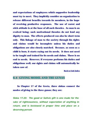 and expectations of employees which supportive leadership
must try to meet. They implicitly consider an organization to
release different benefits towards its members, in the hope
of receiving productive responses. The use of carrot and
stick attitude is at the base of all such theories. As man is an
evolved being; such motivational theories do not lend any
dignity to man. The effects produced can also be short-term
only. This linkage of man to the society through his rights
and claims would be incomplete unless his duties and
obligations are also closely matched. Because, as soon as a
child is born, it starts crying out its needs. It does not need
to be taught and trained for its needs and claims. There is no
end to needs. However, if everyone performs his duties and
obligations well, our rights and claims will automatically be
taken care of.
Back to Unit Index
6.4 GIVING MODEL AND THE GUNAS
In Chapter 17 of the Geeta, three slokas connect the
modes of giving to the three gunas; they are:
Sloka 17.20: The good or Sattvic gift is one made for the
sake of righteousness, without expectation of anything in
return, and is bestowed in proper time and place on a
deserving person.
 