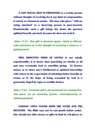A GIFT (DANA) THAT IS PRESENTED to a worthy person
without thought of receiving for it any kind of compensation
is sattvic or virtuous in nature. The man who gives “ with no
string attached” to a deserving person is pure-hearted.
Paradoxically, such a gift brings the donor the greatest
spiritual benefit, precisely because he does not seek it.
Sloka 17.21: That gift is deemed rajasic, which is offered
with reluctance or in the thought of receiving a return or a
gaining merit.
THIS DEFECTIVE FORM OF GIVING is not wholly
reprehensible; it is better than practicing no charity at all
and may eventually lead to unselfish giving. To bestow
money or to share one’s intellectual or spiritual knowledge
with others in the expectation of obtaining future benefits in
return or in the hope of being rewarded by God is a
generosity tinged by rajas or worldly desires.
Sloka 17.22: A tamasic gift is one bestowed at a wrong time
and place, on an unworthy person, contemptuously or
without goodwill.
TAMASIC GIFTS INJURE BOTH THE GIVER AND THE
RECEIVER. The Bible says not to cast pearls before swine.
One should not offer money or gifts in kind in evil places or
 