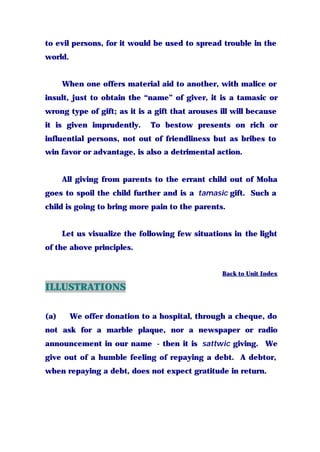 to evil persons, for it would be used to spread trouble in the
world.
When one offers material aid to another, with malice or
insult, just to obtain the “name” of giver, it is a tamasic or
wrong type of gift; as it is a gift that arouses ill will because
it is given imprudently. To bestow presents on rich or
influential persons, not out of friendliness but as bribes to
win favor or advantage, is also a detrimental action.
All giving from parents to the errant child out of Moha
goes to spoil the child further and is a tamasic gift. Such a
child is going to bring more pain to the parents.
Let us visualize the following few situations in the light
of the above principles.
Back to Unit Index
ILLUSTRATIONS
(a) We offer donation to a hospital, through a cheque, do
not ask for a marble plaque, nor a newspaper or radio
announcement in our name - then it is sattwic giving. We
give out of a humble feeling of repaying a debt. A debtor,
when repaying a debt, does not expect gratitude in return.
 