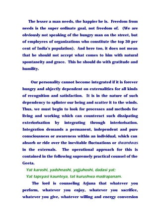 The lesser a man needs, the happier he is. Freedom from
needs is the super ordinate goal, not freedom of. (We are
obviously not speaking of the hungry man on the street, but
of employees of organizations who constitute the top 30 per
cent of India’s population). And here too, it does not mean
that he should not accept what comes to him with natural
spontaneity and grace. This he should do with gratitude and
humility.
Our personality cannot become integrated if it is forever
hungry and abjectly dependent on externalities for all kinds
of recognition and satisfaction. It is in the nature of such
dependency to splinter our being and scatter it to the winds.
Thus, we must begin to look for processes and methods for
living and working which can counteract such dissipating
exteriorisation by integrating through interiorisation.
Integration demands a permanent, independent and pure
consciousness or awareness within an individual, which can
absorb or ride over the inevitable fluctuations or dwandwas
in the externals. The operational approach for this is
contained in the following supremely practical counsel of the
Geeta.
Yat karoshi, yadshnashi, yajjuhoshi, dadasi yat;
Yat tapsyasi kaunteya, tat kurushwa madrapanam.
The lord is counseling Arjuna that whatever you
perform, whatever you enjoy, whatever you sacrifice,
whatever you give, whatever willing and energy conversion
 