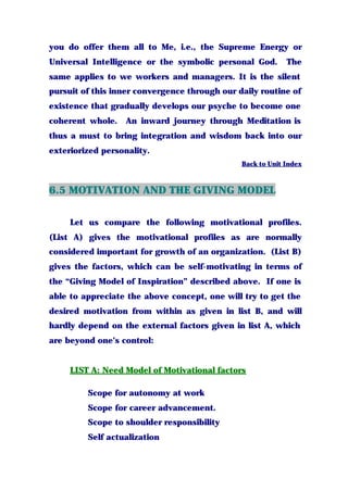 you do offer them all to Me, i.e., the Supreme Energy or
Universal Intelligence or the symbolic personal God. The
same applies to we workers and managers. It is the silent
pursuit of this inner convergence through our daily routine of
existence that gradually develops our psyche to become one
coherent whole. An inward journey through Meditation is
thus a must to bring integration and wisdom back into our
exteriorized personality.
Back to Unit Index
6.5 MOTIVATION AND THE GIVING MODEL
Let us compare the following motivational profiles.
(List A) gives the motivational profiles as are normally
considered important for growth of an organization. (List B)
gives the factors, which can be self-motivating in terms of
the “Giving Model of Inspiration” described above. If one is
able to appreciate the above concept, one will try to get the
desired motivation from within as given in list B, and will
hardly depend on the external factors given in list A, which
are beyond one’s control:
LIST A: Need Model of Motivational factors
Scope for autonomy at work
Scope for career advancement.
Scope to shoulder responsibility
Self actualization
 