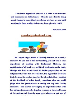 You would appreciate that list B is both more relevant
and necessary for India today. Thus in our effort to bring
about change in our attitude we should see how we can shift
our thought from profiles in list A to those given in List B.
Back to Unit Index
A real organisational story
Ms. Anjali Singh Joined a training institute as a faculty
member. As she had a flair for teaching job and also a vast
experience of dealing with Parliament Matters, the
participants of all level very well took her inputs on the topic.
Though she had to toil hard for initial preparation of the
subject matter and her presentation, the high rated feedback
that she used to receive gave her lot of satisfaction. Looking
at the feedback of other faculty members also she could
judge that her performance is among the top few faculty
members. She started developing an expectation that with
her high performance she is going to come in the good books
of the seniors and thus she may get a change to get one of
 