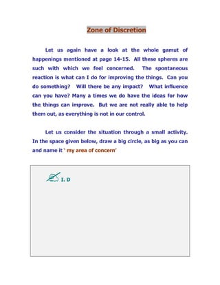 Zone of Discretion
Let us again have a look at the whole gamut of
happenings mentioned at page 14-15. All these spheres are
such with which we feel concerned. The spontaneous
reaction is what can I do for improving the things. Can you
do something? Will there be any impact? What influence
can you have? Many a times we do have the ideas for how
the things can improve. But we are not really able to help
them out, as everything is not in our control.
Let us consider the situation through a small activity.
In the space given below, draw a big circle, as big as you can
and name it ‘ my area of concern’
I. D
 