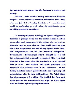 the important assignments that the Academy is going to get
shortly.
For Shri L.Joshi, another faculty member on the same
subjects, it was a matter of constant disturbance, how a lady
who had joined the Training Institute a few months back
could be performing so well, when the participants never
rated his performance excellent.
As normally happens, working for special assignments
becomes a prestige issue and the senior faculty members
never allow such opportunity to the juniors, she was left out.
Then she came to know that Shri Joshi could mange to grab
one of the assignments, she had nothing against Shri L.Joshi,
and congratulated him for the important assignment.
However, she felt discouraged with the thought that it is not
the performance that is normally recognized. This event kept
lingering in her mind, while she continued with her normal
jobs at work. The institute had newly purchased LCD
Projectors and installed them in the classroom. All the
faculty members were requested to make use of power point
presentations also, in their deliberations. Ms. Anjali Singh
had also prepared a few slides. She decided that from next
week onwards she would deliver her topic on office layout
with the help of a power point presentation.
 
