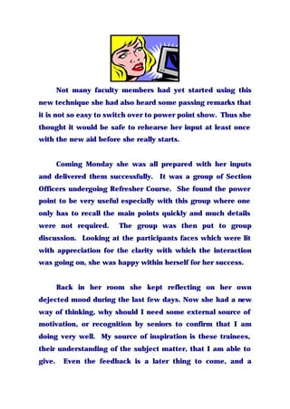 Not many faculty members had yet started using this
new technique she had also heard some passing remarks that
it is not so easy to switch over to power point show. Thus she
thought it would be safe to rehearse her input at least once
with the new aid before she really starts.
Coming Monday she was all prepared with her inputs
and delivered them successfully. It was a group of Section
Officers undergoing Refresher Course. She found the power
point to be very useful especially with this group where one
only has to recall the main points quickly and much details
were not required. The group was then put to group
discussion. Looking at the participants faces which were lit
with appreciation for the clarity with which the interaction
was going on, she was happy within herself for her success.
Back in her room she kept reflecting on her own
dejected mood during the last few days. Now she had a new
way of thinking, why should I need some external source of
motivation, or recognition by seniors to confirm that I am
doing very well. My source of inspiration is these trainees,
their understanding of the subject matter, that I am able to
give. Even the feedback is a later thing to come, and a
 