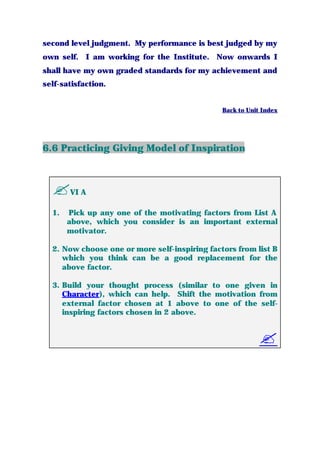 second level judgment. My performance is best judged by my
own self. I am working for the Institute. Now onwards I
shall have my own graded standards for my achievement and
self-satisfaction.
Back to Unit Index
6.6 Practicing Giving Model of Inspiration
?VI A
1. Pick up any one of the motivating factors from List A
above, which you consider is an important external
motivator.
2. Now choose one or more self-inspiring factors from list B
which you think can be a good replacement for the
above factor.
3. Build your thought process (similar to one given in
Character), which can help. Shift the motivation from
external factor chosen at 1 above to one of the self-
inspiring factors chosen in 2 above.
?
 