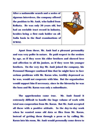 After a nationwide search and a series of
rigorous interviews, the company offered
the position to Mr. Amit, who hailed from
Kolkata. He was only 30 years old, but
had an enviable tract record in industry,
besides being a first rank holder on all-
India basis in the final examinations of
ICWAI.
Apart from these, Mr. Amit had a pleasant personality
and was very polite in nature. He paid respect to the seniors
by age, as if they were his elder brothers and showed love
and affection to all his juniors, as if they were his younger
brothers. On the very day Mr. Amit joined the company, his
Personnel Manager cautioned him that he might have to face
serious problems with Mr. Karan who, terribly depressed as
he was, would not cooperate with him. But the organisation
would support him if necessary, since in the hierarchy he was
the boss and Mr. Karan was only a subordinate.
The apprehension came true. Mr. Amit found it
extremely difficult to handle the huge volume of work with
total non-cooperation from Mr. Karan. But Mr. Amit accepted
all these with a positive attitude. In the day-to-day work
when he wanted some old data or files from Mr. Karan,
instead of getting them through a peon or by calling Mr.
Karan into his room, Mr. Amit would personally come down to
 
