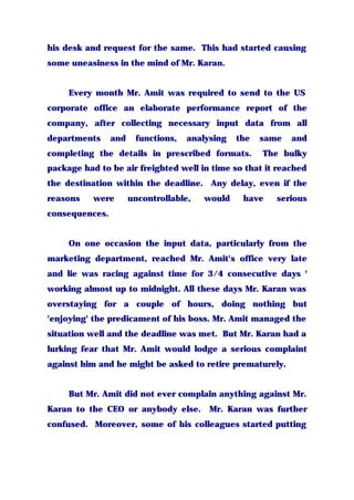 his desk and request for the same. This had started causing
some uneasiness in the mind of Mr. Karan.
Every month Mr. Amit was required to send to the US
corporate office an elaborate performance report of the
company, after collecting necessary input data from all
departments and functions, analysing the same and
completing the details in prescribed formats. The bulky
package had to be air freighted well in time so that it reached
the destination within the deadline. Any delay, even if the
reasons were uncontrollable, would have serious
consequences.
On one occasion the input data, particularly from the
marketing department, reached Mr. Amit's office very late
and lie was racing against time for 3/4 consecutive days '
working almost up to midnight. All these days Mr. Karan was
overstaying for a couple of hours, doing nothing but
'enjoying' the predicament of his boss. Mr. Amit managed the
situation well and the deadline was met. But Mr. Karan had a
lurking fear that Mr. Amit would lodge a serious complaint
against him and he might be asked to retire prematurely.
But Mr. Amit did not ever complain anything against Mr.
Karan to the CEO or anybody else. Mr. Karan was further
confused. Moreover, some of his colleagues started putting
 