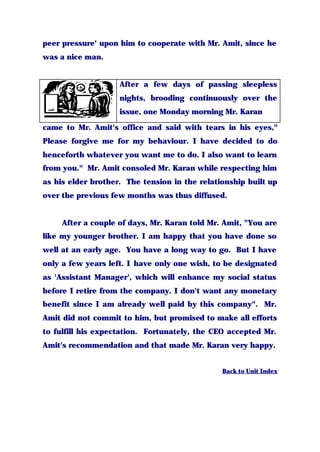 peer pressure' upon him to cooperate with Mr. Amit, since he
was a nice man.
After a few days of passing sleepless
nights, brooding continuously over the
issue, one Monday morning Mr. Karan
came to Mr. Amit's office and said with tears in his eyes,"
Please forgive me for my behaviour. I have decided to do
henceforth whatever you want me to do. I also want to learn
from you." Mr. Amit consoled Mr. Karan while respecting him
as his elder brother. The tension in the relationship built up
over the previous few months was thus diffused.
After a couple of days, Mr. Karan told Mr. Amit, "You are
like my younger brother. I am happy that you have done so
well at an early age. You have a long way to go. But I have
only a few years left. I have only one wish, to be designated
as 'Assistant Manager', which will enhance my social status
before I retire from the company. I don't want any monetary
benefit since I am already well paid by this company". Mr.
Amit did not commit to him, but promised to make all efforts
to fulfill his expectation. Fortunately, the CEO accepted Mr.
Amit's recommendation and that made Mr. Karan very happy.
Back to Unit Index
 