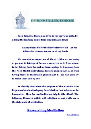 6.7 MIND STILLING EXERCISE
Keep doing Meditation as given in the previous units, by
adding the learning points from this unit as follows:
Let my deeds be for the benevolence of all. Let me
follow the virtuous means in all my deeds.
We can also introspect on all the activities we are doing
at present to introspect for our own selves as to from where
is the driving force for such actions coming. Is it coming from
the Need Model motivational factors given in List A or from
Giving Model of Inspiration given in List B. We can then try
to mend them one by one.
As already mentioned the purpose of this exercise is to
help ourselves in developing Pure Mind so that values can be
inculcated. How far can Meditation help in this effort? The
following Research article will enlighten us and guide us to
the right path of meditation.
Researching Meditation
Back to Unit Index
 