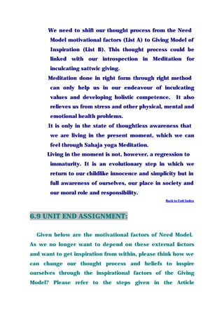 We need to shift our thought process from the Need
Model motivational factors (List A) to Giving Model of
Inspiration (List B). This thought process could be
linked with our introspection in Meditation for
inculcating sattwic giving.
Meditation done in right form through right method
can only help us in our endeavour of inculcating
values and developing holistic competence. It also
relieves us from stress and other physical, mental and
emotional health problems.
It is only in the state of thoughtless awareness that
we are living in the present moment, which we can
feel through Sahaja yoga Meditation.
Living in the moment is not, however, a regression to
immaturity. It is an evolutionary step in which we
return to our childlike innocence and simplicity but in
full awareness of ourselves, our place in society and
our moral role and responsibility.
Back to Unit Index
6.9 UNIT END ASSIGNMENT:
Given below are the motivational factors of Need Model.
As we no longer want to depend on these external factors
and want to get inspiration from within, please think how we
can change our thought process and beliefs to inspire
ourselves through the inspirational factors of the Giving
Model? Please refer to the steps given in the Article
 