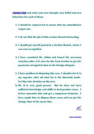 CHARACTER and write your new thought, new belief and new
behaviour for each of them:
1. I should be empowered to ensure that my subordinates
respect me.
2. I do not find the job of this section/Branch interesting
3. I should get myself posted in a Section/Branch, where I
can earn recognition.
4. I have examined the claims and issued the necessary
sanction order, it is now for the Cash Section to get the
payments arranged in time to the foreign delegate.
5. I have problem in disposing this case. I should refer it to
my superior, after all what for is the hierarchy made.
Let him take decision on his own.
6. Mr. B is very good person. But he does not have
sufficient knowledge and skills to deal pension cases. I
better surrender him and get a competent Assistant. I
have ample time to dispose those cases and can get the
change done in the mean time.
?
Back to Unit Index
 