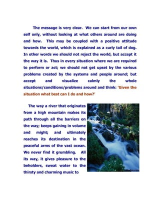 The message is very clear. We can start from our own
self only, without looking at what others around are doing
and how. This may be coupled with a positive attitude
towards the world, which is explained as a curly tail of dog.
In other words we should not reject the world, but accept it
the way it is. Thus in every situation where we are required
to perform or act; we should not get upset by the various
problems created by the systems and people around; but
accept and visualize calmly the whole
situations/conditions/problems around and think: ‘Given the
situation what best can I do and how?’
The way a river that originates
from a high mountain makes its
path through all the barriers on
the way; keeps gaining in volume
and might; and ultimately
reaches its destination in the
peaceful arms of the vast ocean.
We never find it grumbling. All
its way, it gives pleasure to the
beholders, sweat water to the
thirsty and charming music to
 
