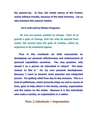 the passers-by. In fact, the whole nature of the Creator
works without trouble, because of the total harmony. Let us
also maintain this natural rhythm.
As is well said by Marlyn Ferguson:
No one can pursue another to change. Each of us
guards a gate of change, that can only be opened from
inside. We cannot open the gate of another, either by
argument or by emotional appeal.
Thus in this workbook we shall concentrate on
developing our personal effectiveness and enhancement of
personal capabilities ourselves. You may question, why
should I as a person be interested in values? The basic
answer to this is ' for my own personal development.
Because, I want to become more peaceful and integrated
person. For getting relief from day to day tensions. This is a
kind of selfishness, which primarily helps me and in course of
time, goes to help others in the family, society, organisation
and the nation on the whole. Because it is the individuals
who make a society, an organisation or a nation.
Thus: ∑∑∑∑ individuals = Organisation.
 
