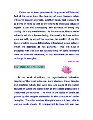 Values serve true, permanent, long-term self-interest.
And at the same time, this journey of mine towards values
will serve greater interests. Another thing, that is clearly to
be borne in mind is that by my efforts to inculcate values in
myself, I am not undergoing any sacrifice or doing any
charity. It is my own interest. As is clear now, the source of
values is within a human being, the need is to look within,
work on self, by myself to improve the quality of my life.
Some practice is also deliberately introduced, as an activity,
which we normally do not perform. This will help in
engaging with self and for withdrawing for some moments
from the external situations, so that the mind can relax and
recharge its energies.
Back to Unit Index
1.6 INDIAN INSIGHTS
In our work situations, the organisational behaviour
theories of the west guide us. As is obvious, these theories
and practices which deal with only one-ninth of the Indian
population while the eight-ninth of the Indian population is
traditional (normative). The men in the fields of India are
guided by the insights embedded in the structure of Indian
thoughts. Thus the western thoughts have not been able to
lead us much ahead. It is important to look into our own
 