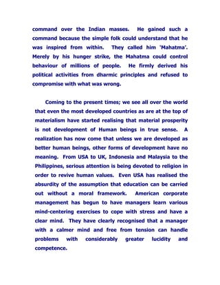 command over the Indian masses. He gained such a
command because the simple folk could understand that he
was inspired from within. They called him ‘Mahatma’.
Merely by his hunger strike, the Mahatma could control
behaviour of millions of people. He firmly derived his
political activities from dharmic principles and refused to
compromise with what was wrong.
Coming to the present times; we see all over the world
that even the most developed countries as are at the top of
materialism have started realising that material prosperity
is not development of Human beings in true sense. A
realization has now come that unless we are developed as
better human beings, other forms of development have no
meaning. From USA to UK, Indonesia and Malaysia to the
Philippines, serious attention is being devoted to religion in
order to revive human values. Even USA has realised the
absurdity of the assumption that education can be carried
out without a moral framework. American corporate
management has begun to have managers learn various
mind-centering exercises to cope with stress and have a
clear mind. They have clearly recognised that a manager
with a calmer mind and free from tension can handle
problems with considerably greater lucidity and
competence.
 