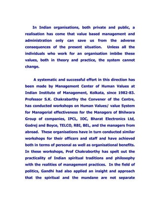 In Indian organisations, both private and public, a
realisation has come that value based management and
administration only can save us from the adverse
consequences of the present situation. Unless all the
individuals who work for an organisation imbibe these
values, both in theory and practice, the system cannot
change.
A systematic and successful effort in this direction has
been made by Management Center of Human Values at
Indian Institute of Management, Kolkata, since 1982-83.
Professor S.K. Chakrabarthy the Convener of the Centre,
has conducted workshops on Human Values/ value System
for Managerial effectiveness for the Managers of Bhilwara
Group of companies, IPCL, IOC, Bharat Electronics Ltd,
Godrej and Boyce, TELCO, RBI, BEL, and the managers from
abroad. These organisations have in turn conducted similar
workshops for their officers and staff and have achieved
both in terms of personal as well as organisational benefits.
In these workshops, Prof Chakraborthy has spelt out the
practicality of Indian spiritual traditions and philosophy
with the realities of management practices. In the field of
politics, Gandhi had also applied an insight and approach
that the spiritual and the mundane are not separate
 