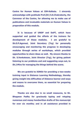 Centre for Human Values at IIM-Kolkata. I sincerely
acknowledge with gratitude Prof.(Dr) S.K.Chakraborty, the
Convener of the Centre, for allowing me to make use of
publications and invaluable materials on Human Values in
preparation of this module.
It is because of UNDP and DoPT, which have
supported and guided the efforts of the trainers for
development of these modules. I am grateful to
Sh.O.P.Agarwal, Joint Secretary (Trg) for personally
encouraging and monitoring the progress in developing
modules through series of workshops, which provided
opportunities to share ideas as well. My sincere thanks to
Sh. S.Venkatesan, Joint Director (Trg), for giving patient
listening to our problems and and suggesting ways out, to
Sh.J.Minz for managing the things behind the scene.
We are grateful to IGNOU for providing a two-weeks
training input in Distance Learning Methodology, thereby
giving insight into difficulties of Distance learner and ways
and means to overcome them, so essential for preparing
the module.
Thanks are also due in no small measures, to Sh.
Bhagwan Padhy for graciously typing and retyping
numerous and messy handwritten drafts of the manuscript
for over six months; and in all assistance provided in
 