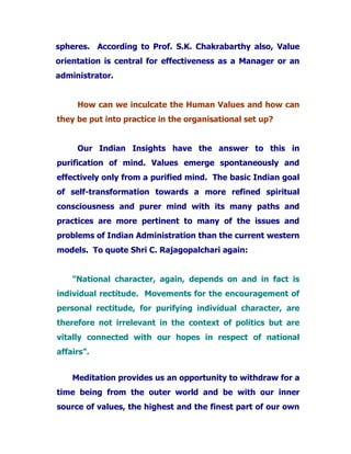 spheres. According to Prof. S.K. Chakrabarthy also, Value
orientation is central for effectiveness as a Manager or an
administrator.
How can we inculcate the Human Values and how can
they be put into practice in the organisational set up?
Our Indian Insights have the answer to this in
purification of mind. Values emerge spontaneously and
effectively only from a purified mind. The basic Indian goal
of self-transformation towards a more refined spiritual
consciousness and purer mind with its many paths and
practices are more pertinent to many of the issues and
problems of Indian Administration than the current western
models. To quote Shri C. Rajagopalchari again:
"National character, again, depends on and in fact is
individual rectitude. Movements for the encouragement of
personal rectitude, for purifying individual character, are
therefore not irrelevant in the context of politics but are
vitally connected with our hopes in respect of national
affairs”.
Meditation provides us an opportunity to withdraw for a
time being from the outer world and be with our inner
source of values, the highest and the finest part of our own
 