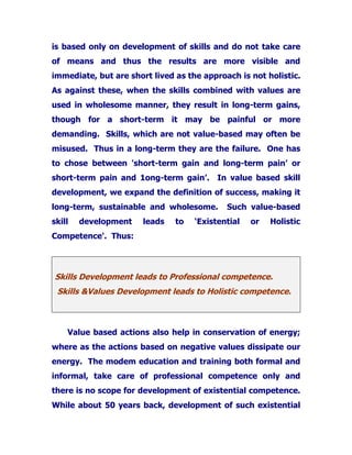 is based only on development of skills and do not take care
of means and thus the results are more visible and
immediate, but are short lived as the approach is not holistic.
As against these, when the skills combined with values are
used in wholesome manner, they result in long-term gains,
though for a short-term it may be painful or more
demanding. Skills, which are not value-based may often be
misused. Thus in a long-term they are the failure. One has
to chose between 'short-term gain and long-term pain’ or
short-term pain and 1ong-term gain’. In value based skill
development, we expand the definition of success, making it
long-term, sustainable and wholesome. Such value-based
skill development leads to ‘Existential or Holistic
Competence'. Thus:
Skills Development leads to Professional competence.
Skills &Values Development leads to Holistic competence.
Value based actions also help in conservation of energy;
where as the actions based on negative values dissipate our
energy. The modem education and training both formal and
informal, take care of professional competence only and
there is no scope for development of existential competence.
While about 50 years back, development of such existential
 