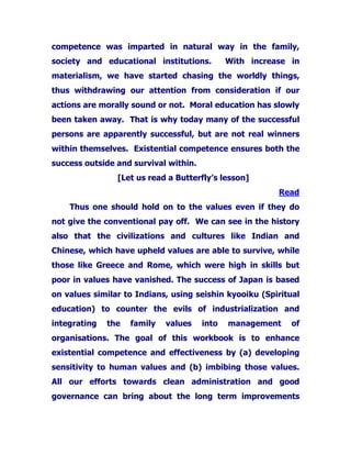 competence was imparted in natural way in the family,
society and educational institutions. With increase in
materialism, we have started chasing the worldly things,
thus withdrawing our attention from consideration if our
actions are morally sound or not. Moral education has slowly
been taken away. That is why today many of the successful
persons are apparently successful, but are not real winners
within themselves. Existential competence ensures both the
success outside and survival within.
[Let us read a Butterfly’s lesson]
Read
Thus one should hold on to the values even if they do
not give the conventional pay off. We can see in the history
also that the civilizations and cultures like Indian and
Chinese, which have upheld values are able to survive, while
those like Greece and Rome, which were high in skills but
poor in values have vanished. The success of Japan is based
on values similar to Indians, using seishin kyooiku (Spiritual
education) to counter the evils of industrialization and
integrating the family values into management of
organisations. The goal of this workbook is to enhance
existential competence and effectiveness by (a) developing
sensitivity to human values and (b) imbibing those values.
All our efforts towards clean administration and good
governance can bring about the long term improvements
 
