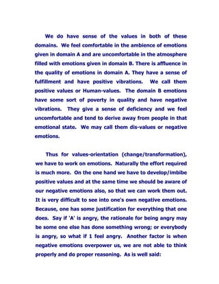 We do have sense of the values in both of these
domains. We feel comfortable in the ambience of emotions
given in domain A and are uncomfortable in the atmosphere
filled with emotions given in domain B. There is affluence in
the quality of emotions in domain A. They have a sense of
fulfillment and have positive vibrations. We call them
positive values or Human-values. The domain B emotions
have some sort of poverty in quality and have negative
vibrations. They give a sense of deficiency and we feel
uncomfortable and tend to derive away from people in that
emotional state. We may call them dis-values or negative
emotions.
Thus for values-orientation (change/transformation),
we have to work on emotions. Naturally the effort required
is much more. On the one hand we have to develop/imbibe
positive values and at the same time we should be aware of
our negative emotions also, so that we can work them out.
It is very difficult to see into one's own negative emotions.
Because, one has some justification for everything that one
does. Say if 'A' is angry, the rationale for being angry may
be some one else has done something wrong; or everybody
is angry, so what if 1 feel angry. Another factor is when
negative emotions overpower us, we are not able to think
properly and do proper reasoning. As is well said:
 